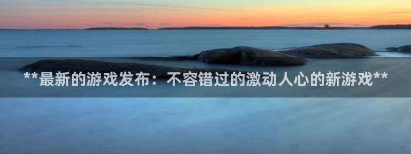 新宝gg怎么登录不了了：**最新的游戏发布：不容错过的激动人心的新游戏**