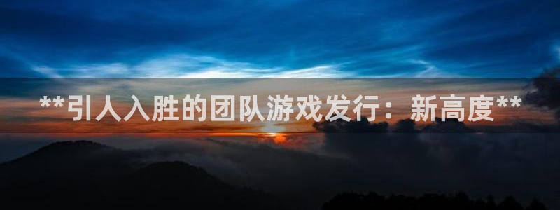 新宝gg上线被抓下线要输钱了会被抓吗：**引人入胜的团队游戏发行：新高度**