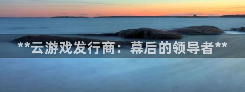 新宝gg官网最新版本更新内容介绍：**云游戏发行商：幕后的领导者**