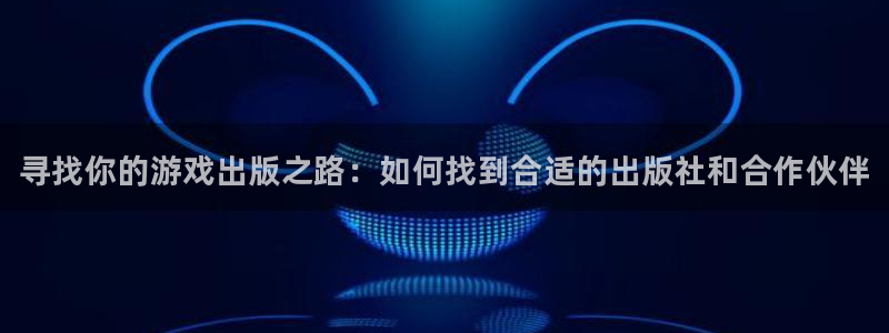 新宝GG平台登录注册：寻找你的游戏出版之路：如何找到合适的出版社和合作伙伴