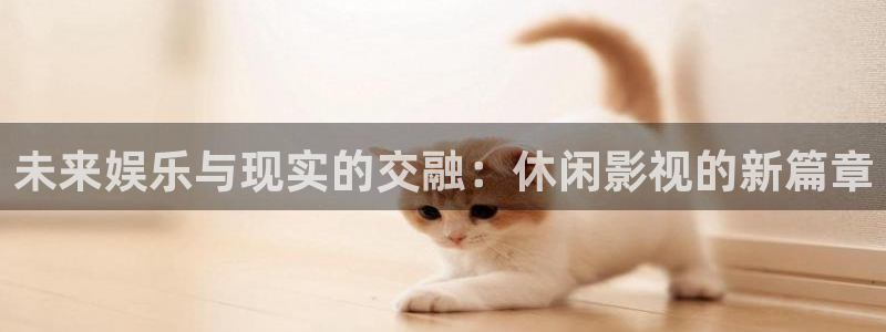 福利社宅男视频：未来娱乐与现实的交融：休闲影视的新篇章